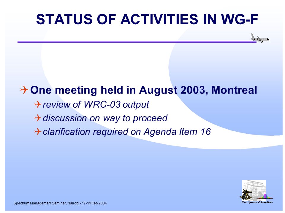 Nav, Spectrum & Surveillance Spectrum Management Seminar, Nairobi Feb 2004 STATUS OF ACTIVITIES IN WG-F One meeting held in August 2003, Montreal review of WRC-03 output discussion on way to proceed clarification required on Agenda Item 16