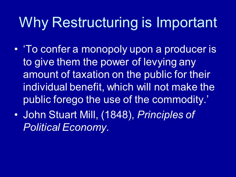 Why Restructuring is Important To confer a monopoly upon a producer is to give them the power of levying any amount of taxation on the public for their individual benefit, which will not make the public forego the use of the commodity.