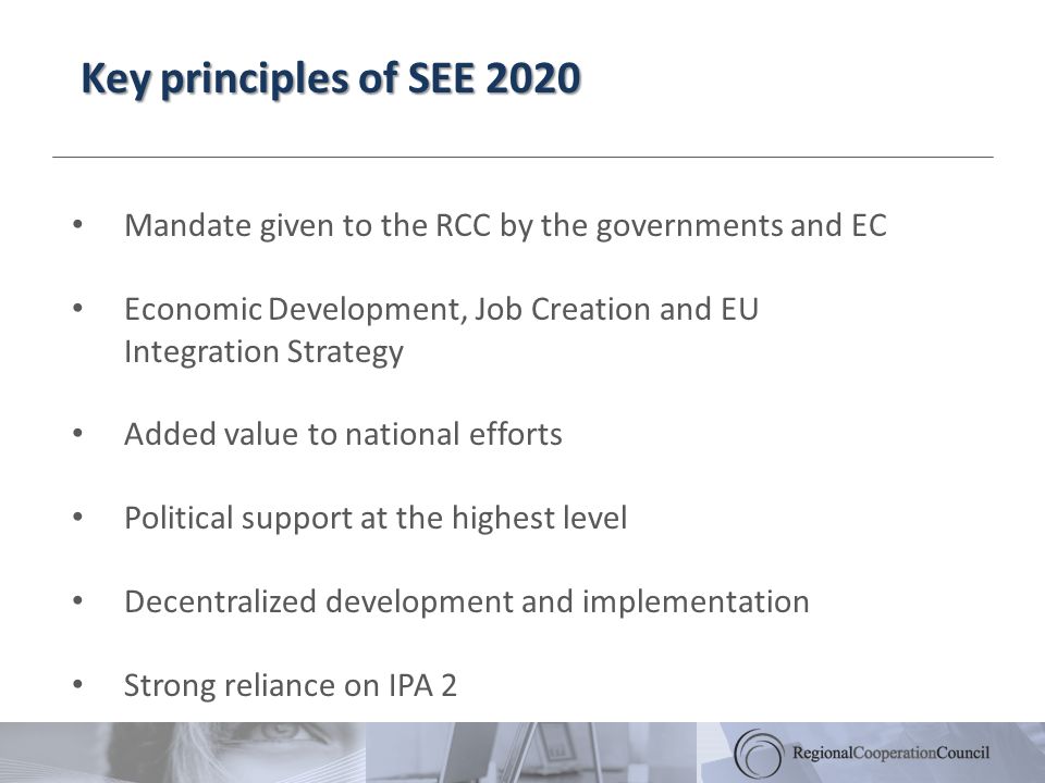 Key principles of SEE 2020 Mandate given to the RCC by the governments and EC Economic Development, Job Creation and EU Integration Strategy Added value to national efforts Political support at the highest level Decentralized development and implementation Strong reliance on IPA 2