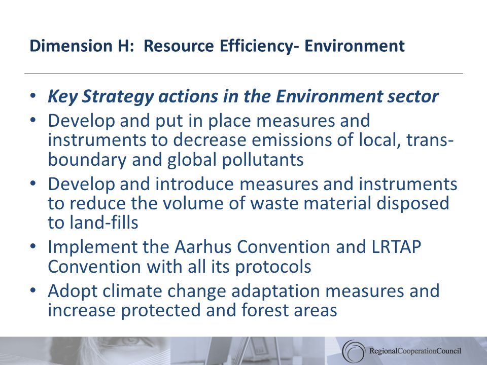 Dimension H: Resource Efficiency- Environment Key Strategy actions in the Environment sector Develop and put in place measures and instruments to decrease emissions of local, trans- boundary and global pollutants Develop and introduce measures and instruments to reduce the volume of waste material disposed to land-fills Implement the Aarhus Convention and LRTAP Convention with all its protocols Adopt climate change adaptation measures and increase protected and forest areas