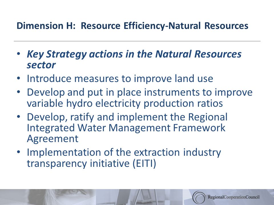 Dimension H: Resource Efficiency-Natural Resources Key Strategy actions in the Natural Resources sector Introduce measures to improve land use Develop and put in place instruments to improve variable hydro electricity production ratios Develop, ratify and implement the Regional Integrated Water Management Framework Agreement Implementation of the extraction industry transparency initiative (EITI)