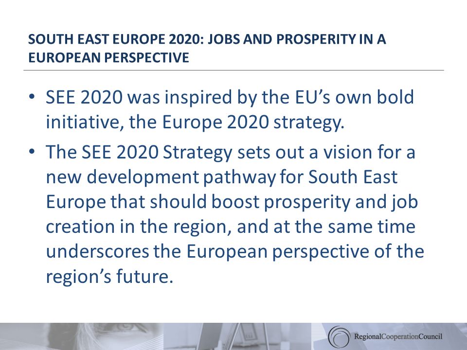 SOUTH EAST EUROPE 2020: JOBS AND PROSPERITY IN A EUROPEAN PERSPECTIVE SEE 2020 was inspired by the EUs own bold initiative, the Europe 2020 strategy.