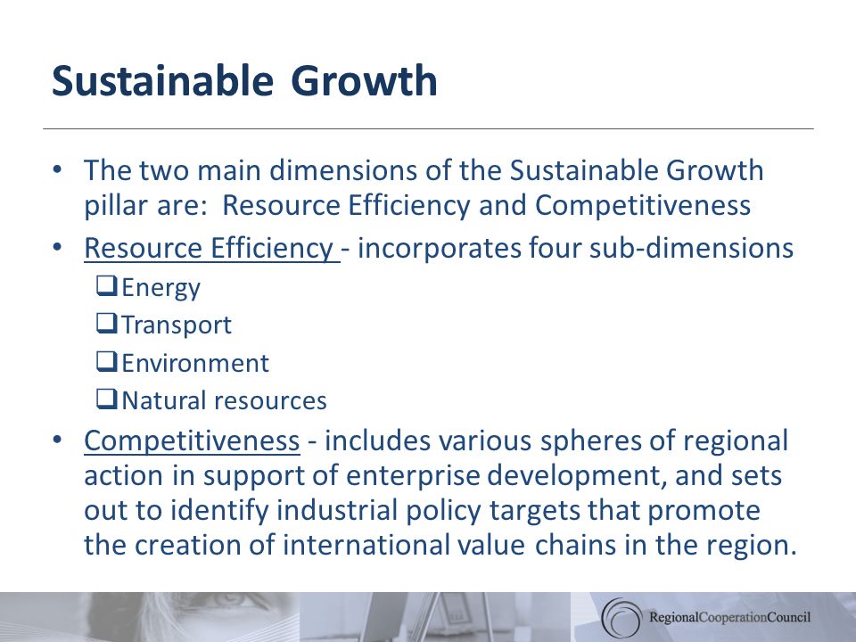 Sustainable Growth The two main dimensions of the Sustainable Growth pillar are: Resource Efficiency and Competitiveness Resource Efficiency - incorporates four sub-dimensions Energy Transport Environment Natural resources Competitiveness - includes various spheres of regional action in support of enterprise development, and sets out to identify industrial policy targets that promote the creation of international value chains in the region.