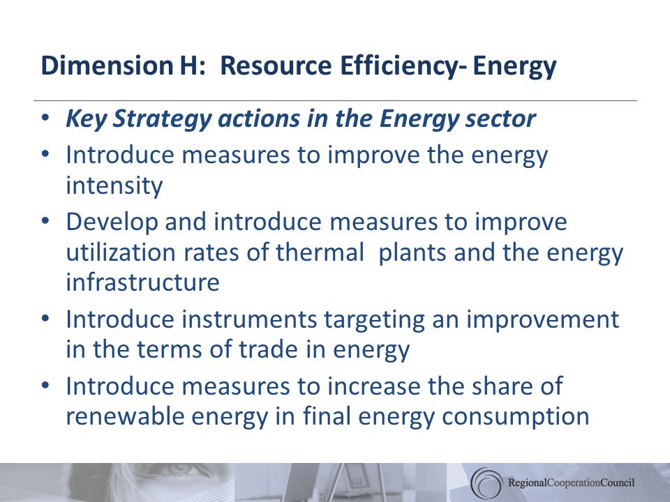 Dimension H: Resource Efficiency- Energy Key Strategy actions in the Energy sector Introduce measures to improve the energy intensity Develop and introduce measures to improve utilization rates of thermal plants and the energy infrastructure Introduce instruments targeting an improvement in the terms of trade in energy Introduce measures to increase the share of renewable energy in final energy consumption