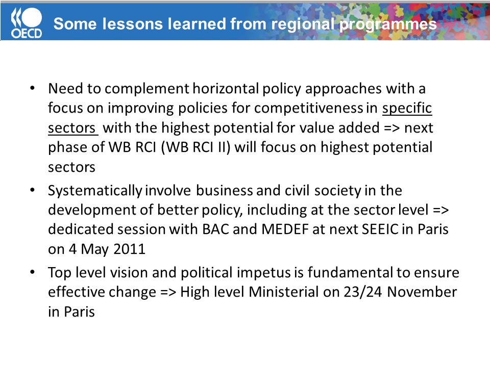 Need to complement horizontal policy approaches with a focus on improving policies for competitiveness in specific sectors with the highest potential for value added => next phase of WB RCI (WB RCI II) will focus on highest potential sectors Systematically involve business and civil society in the development of better policy, including at the sector level => dedicated session with BAC and MEDEF at next SEEIC in Paris on 4 May 2011 Top level vision and political impetus is fundamental to ensure effective change => High level Ministerial on 23/24 November in Paris Some lessons learned from regional programmes