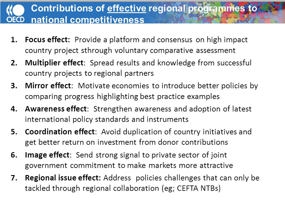 1.Focus effect: Provide a platform and consensus on high impact country project sthrough voluntary comparative assessment 2.Multiplier effect: Spread results and knowledge from successful country projects to regional partners 3.Mirror effect: Motivate economies to introduce better policies by comparing progress highlighting best practice examples 4.Awareness effect: Strengthen awareness and adoption of latest international policy standards and instruments 5.Coordination effect: Avoid duplication of country initiatives and get better return on investment from donor contributions 6.Image effect: Send strong signal to private sector of joint government commitment to make markets more attractive 7.Regional issue effect: Address policies challenges that can only be tackled through regional collaboration (eg; CEFTA NTBs) Contributions of effective regional programmes to national competitiveness