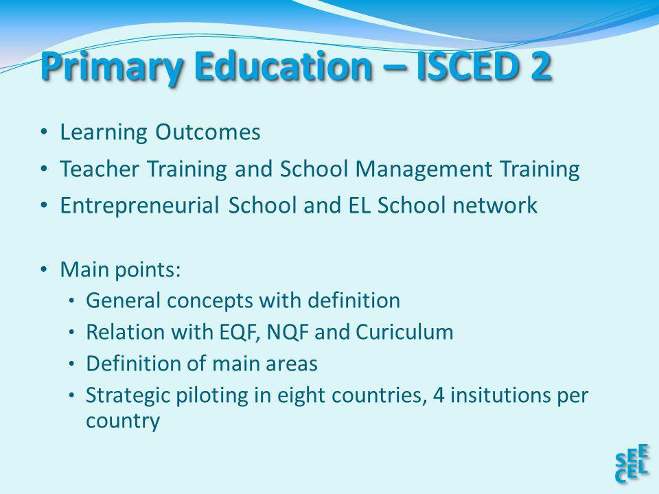 Primary Education – ISCED 2 Learning Outcomes Teacher Training and School Management Training Entrepreneurial School and EL School network Main points: General concepts with definition Relation with EQF, NQF and Curiculum Definition of main areas Strategic piloting in eight countries, 4 insitutions per country