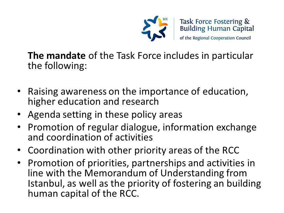 The mandate of the Task Force includes in particular the following: Raising awareness on the importance of education, higher education and research Agenda setting in these policy areas Promotion of regular dialogue, information exchange and coordination of activities Coordination with other priority areas of the RCC Promotion of priorities, partnerships and activities in line with the Memorandum of Understanding from Istanbul, as well as the priority of fostering an building human capital of the RCC.