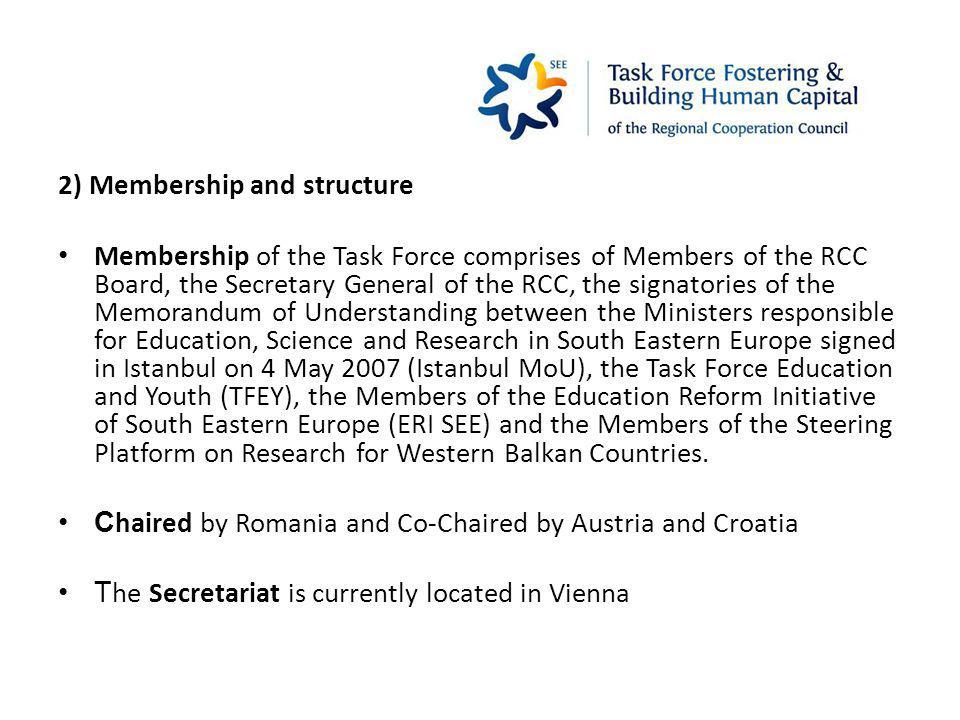 2) Membership and structure Membership of the Task Force comprises of Members of the RCC Board, the Secretary General of the RCC, the signatories of the Memorandum of Understanding between the Ministers responsible for Education, Science and Research in South Eastern Europe signed in Istanbul on 4 May 2007 (Istanbul MoU), the Task Force Education and Youth (TFEY), the Members of the Education Reform Initiative of South Eastern Europe (ERI SEE) and the Members of the Steering Platform on Research for Western Balkan Countries.
