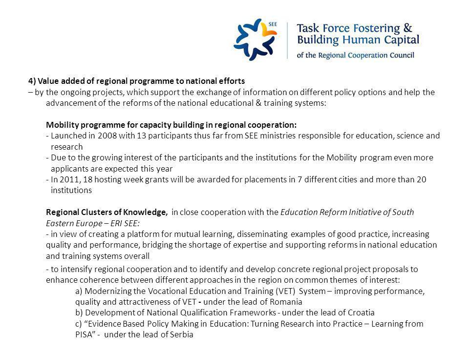 4) Value added of regional programme to national efforts – by the ongoing projects, which support the exchange of information on different policy options and help the advancement of the reforms of the national educational & training systems: Mobility programme for capacity building in regional cooperation: - Launched in 2008 with 13 participants thus far from SEE ministries responsible for education, science and research - Due to the growing interest of the participants and the institutions for the Mobility program even more applicants are expected this year - In 2011, 18 hosting week grants will be awarded for placements in 7 different cities and more than 20 institutions Regional Clusters of Knowledge, in close cooperation with the Education Reform Initiative of South Eastern Europe – ERI SEE: - in view of creating a platform for mutual learning, disseminating examples of good practice, increasing quality and performance, bridging the shortage of expertise and supporting reforms in national education and training systems overall - to intensify regional cooperation and to identify and develop concrete regional project proposals to enhance coherence between different approaches in the region on common themes of interest: a) Modernizing the Vocational Education and Training (VET) System – improving performance, quality and attractiveness of VET - under the lead of Romania b) Development of National Qualification Frameworks - under the lead of Croatia c) Evidence Based Policy Making in Education: Turning Research into Practice – Learning from PISA - under the lead of Serbia