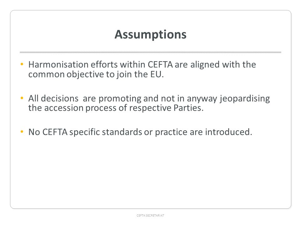 CEFTA SECRETARIAT Assumptions Harmonisation efforts within CEFTA are aligned with the common objective to join the EU.