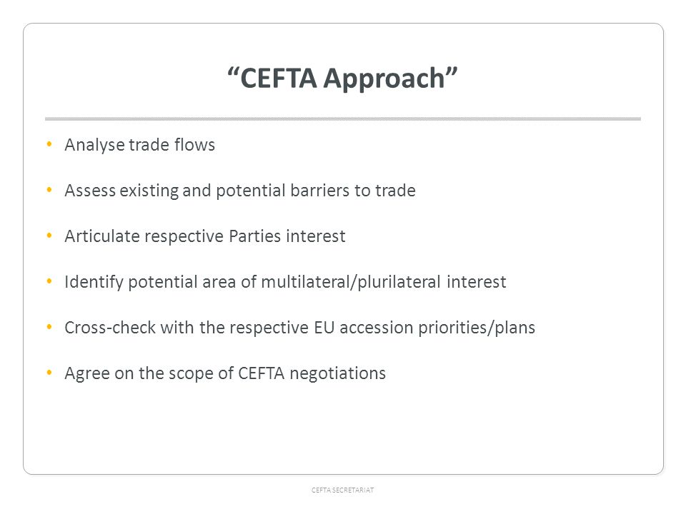 CEFTA SECRETARIAT CEFTA Approach Analyse trade flows Assess existing and potential barriers to trade Articulate respective Parties interest Identify potential area of multilateral/plurilateral interest Cross-check with the respective EU accession priorities/plans Agree on the scope of CEFTA negotiations
