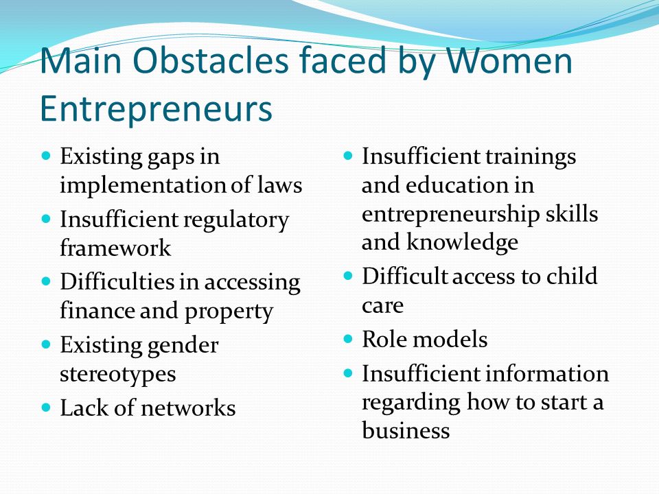 Main Obstacles faced by Women Entrepreneurs Existing gaps in implementation of laws Insufficient regulatory framework Difficulties in accessing finance and property Existing gender stereotypes Lack of networks Insufficient trainings and education in entrepreneurship skills and knowledge Difficult access to child care Role models Insufficient information regarding how to start a business