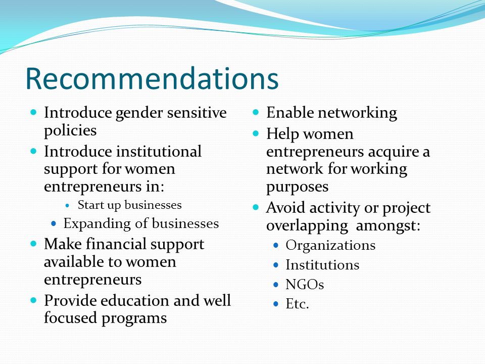 Recommendations Introduce gender sensitive policies Introduce institutional support for women entrepreneurs in: Start up businesses Expanding of businesses Make financial support available to women entrepreneurs Provide education and well focused programs Enable networking Help women entrepreneurs acquire a network for working purposes Avoid activity or project overlapping amongst: Organizations Institutions NGOs Etc.