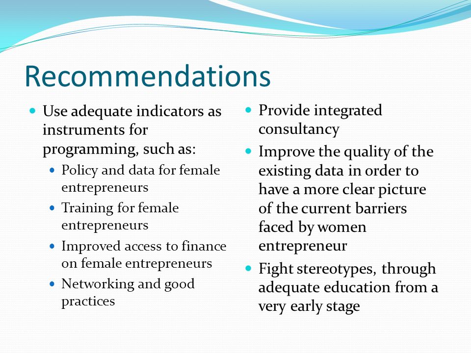 Recommendations Use adequate indicators as instruments for programming, such as: Policy and data for female entrepreneurs Training for female entrepreneurs Improved access to finance on female entrepreneurs Networking and good practices Provide integrated consultancy Improve the quality of the existing data in order to have a more clear picture of the current barriers faced by women entrepreneur Fight stereotypes, through adequate education from a very early stage