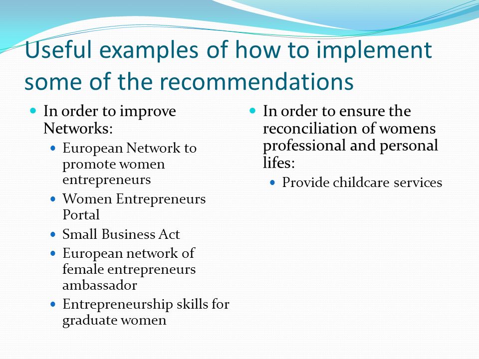 Useful examples of how to implement some of the recommendations In order to improve Networks: European Network to promote women entrepreneurs Women Entrepreneurs Portal Small Business Act European network of female entrepreneurs ambassador Entrepreneurship skills for graduate women In order to ensure the reconciliation of womens professional and personal lifes: Provide childcare services