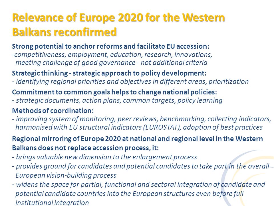 Strong potential to anchor reforms and facilitate EU accession: -competitiveness, employment, education, research, innovations, meeting challenge of good governance - not additional criteria Strategic thinking - strategic approach to policy development: - identifying regional priorities and objectives in different areas, prioritization Commitment to common goals helps to change national policies: - strategic documents, action plans, common targets, policy learning Methods of coordination: - improving system of monitoring, peer reviews, benchmarking, collecting indicators, harmonised with EU structural indicators (EUROSTAT), adoption of best practices Regional mirroring of Europe 2020 at national and regional level in the Western Balkans does not replace accession process, it: - brings valuable new dimension to the enlargement process - provides ground for candidates and potential candidates to take part in the overall European vision-building process - widens the space for partial, functional and sectoral integration of candidate and potential candidate countries into the European structures even before full institutional integration Relevance of Europe 2020 for the Western Balkans reconfirmed