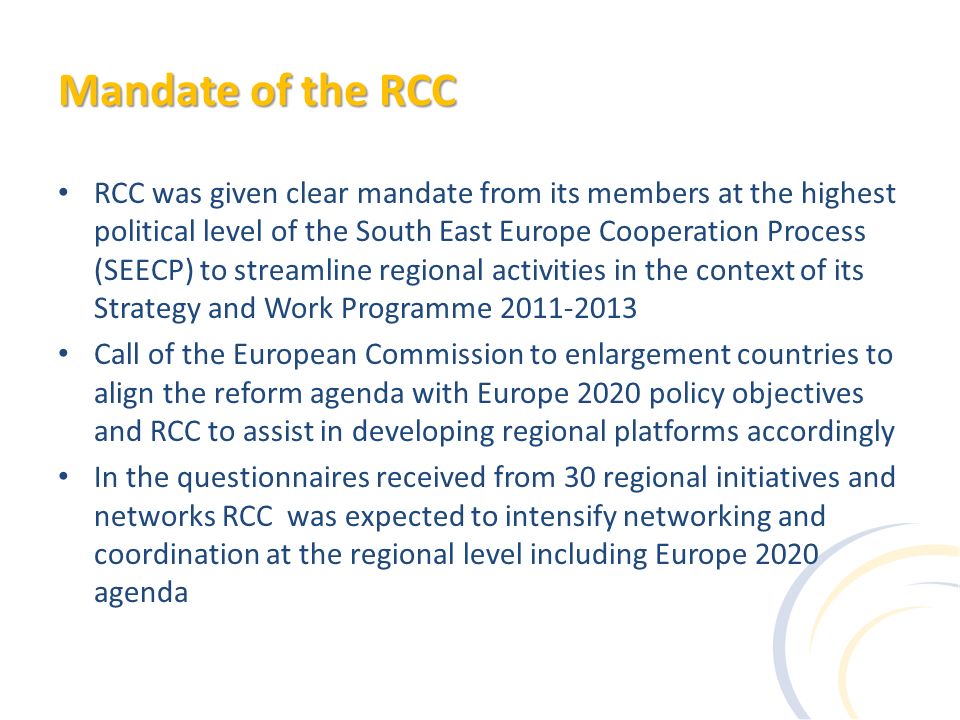 Mandate of the RCC RCC was given clear mandate from its members at the highest political level of the South East Europe Cooperation Process (SEECP) to streamline regional activities in the context of its Strategy and Work Programme Call of the European Commission to enlargement countries to align the reform agenda with Europe 2020 policy objectives and RCC to assist in developing regional platforms accordingly In the questionnaires received from 30 regional initiatives and networks RCC was expected to intensify networking and coordination at the regional level including Europe 2020 agenda