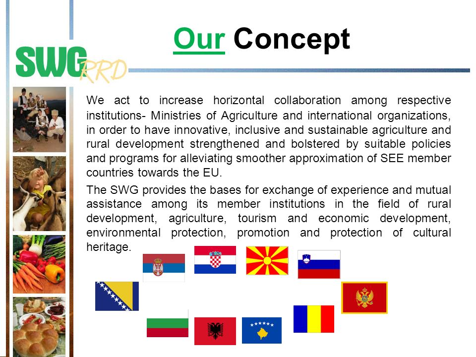 Our Concept We act to increase horizontal collaboration among respective institutions- Ministries of Agriculture and international organizations, in order to have innovative, inclusive and sustainable agriculture and rural development strengthened and bolstered by suitable policies and programs for alleviating smoother approximation of SEE member countries towards the EU.