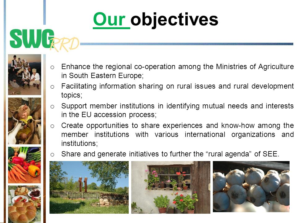 Our objectives o Enhance the regional co-operation among the Ministries of Agriculture in South Eastern Europe; o Facilitating information sharing on rural issues and rural development topics; o Support member institutions in identifying mutual needs and interests in the EU accession process; o Create opportunities to share experiences and know-how among the member institutions with various international organizations and institutions; o Share and generate initiatives to further the rural agenda of SEE.