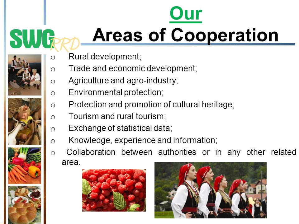 Our Areas of Cooperation o Rural development; o Trade and economic development; o Agriculture and agro-industry; o Environmental protection; o Protection and promotion of cultural heritage; o Tourism and rural tourism; o Exchange of statistical data; o Knowledge, experience and information; o Collaboration between authorities or in any other related area.