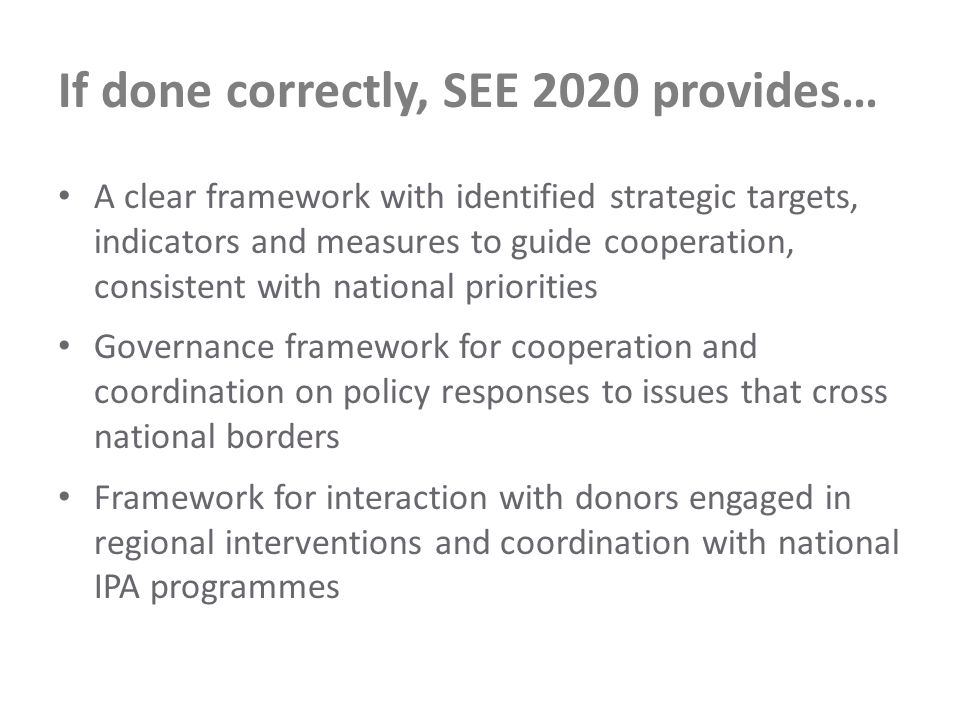 If done correctly, SEE 2020 provides… A clear framework with identified strategic targets, indicators and measures to guide cooperation, consistent with national priorities Governance framework for cooperation and coordination on policy responses to issues that cross national borders Framework for interaction with donors engaged in regional interventions and coordination with national IPA programmes