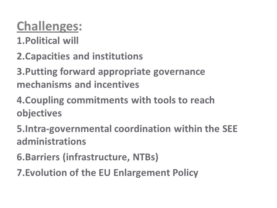 Challenges: 1.Political will 2.Capacities and institutions 3.Putting forward appropriate governance mechanisms and incentives 4.Coupling commitments with tools to reach objectives 5.Intra-governmental coordination within the SEE administrations 6.Barriers (infrastructure, NTBs) 7.Evolution of the EU Enlargement Policy