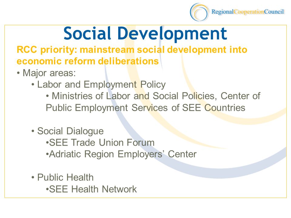 Social Development RCC priority: mainstream social development into economic reform deliberations Major areas: Labor and Employment Policy Ministries of Labor and Social Policies, Center of Public Employment Services of SEE Countries Social Dialogue SEE Trade Union Forum Adriatic Region Employers Center Public Health SEE Health Network