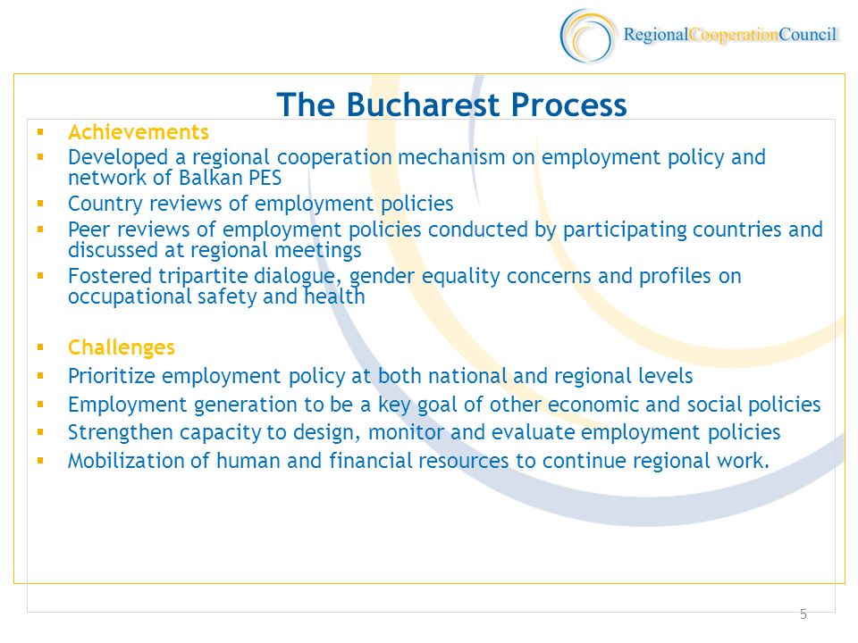 5 The Bucharest Process Achievements Developed a regional cooperation mechanism on employment policy and network of Balkan PES Country reviews of employment policies Peer reviews of employment policies conducted by participating countries and discussed at regional meetings Fostered tripartite dialogue, gender equality concerns and profiles on occupational safety and health Challenges Prioritize employment policy at both national and regional levels Employment generation to be a key goal of other economic and social policies Strengthen capacity to design, monitor and evaluate employment policies Mobilization of human and financial resources to continue regional work.