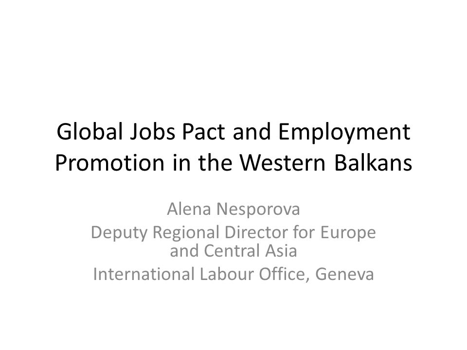 Global Jobs Pact and Employment Promotion in the Western Balkans Alena Nesporova Deputy Regional Director for Europe and Central Asia International Labour Office, Geneva