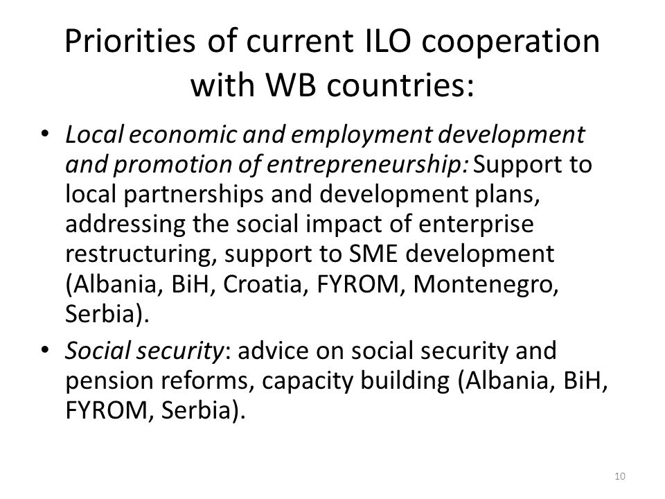 Priorities of current ILO cooperation with WB countries: Local economic and employment development and promotion of entrepreneurship: Support to local partnerships and development plans, addressing the social impact of enterprise restructuring, support to SME development (Albania, BiH, Croatia, FYROM, Montenegro, Serbia).