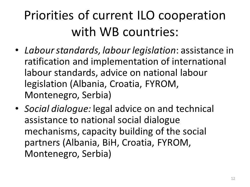 Priorities of current ILO cooperation with WB countries: Labour standards, labour legislation: assistance in ratification and implementation of international labour standards, advice on national labour legislation (Albania, Croatia, FYROM, Montenegro, Serbia) Social dialogue: legal advice on and technical assistance to national social dialogue mechanisms, capacity building of the social partners (Albania, BiH, Croatia, FYROM, Montenegro, Serbia) 12