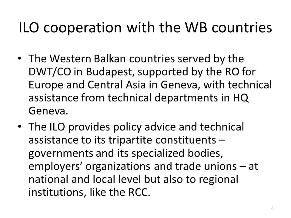 ILO cooperation with the WB countries The Western Balkan countries served by the DWT/CO in Budapest, supported by the RO for Europe and Central Asia in Geneva, with technical assistance from technical departments in HQ Geneva.