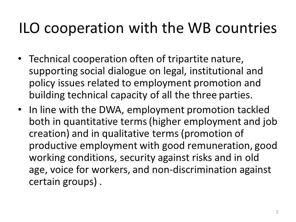 ILO cooperation with the WB countries Technical cooperation often of tripartite nature, supporting social dialogue on legal, institutional and policy issues related to employment promotion and building technical capacity of all the three parties.
