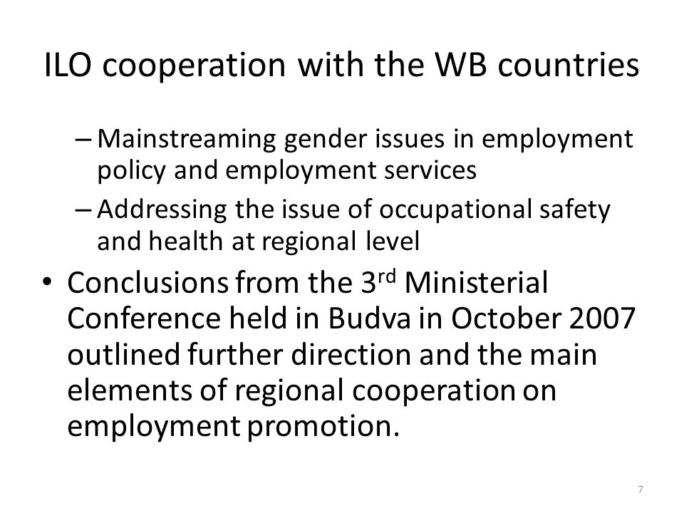 ILO cooperation with the WB countries – Mainstreaming gender issues in employment policy and employment services – Addressing the issue of occupational safety and health at regional level Conclusions from the 3 rd Ministerial Conference held in Budva in October 2007 outlined further direction and the main elements of regional cooperation on employment promotion.