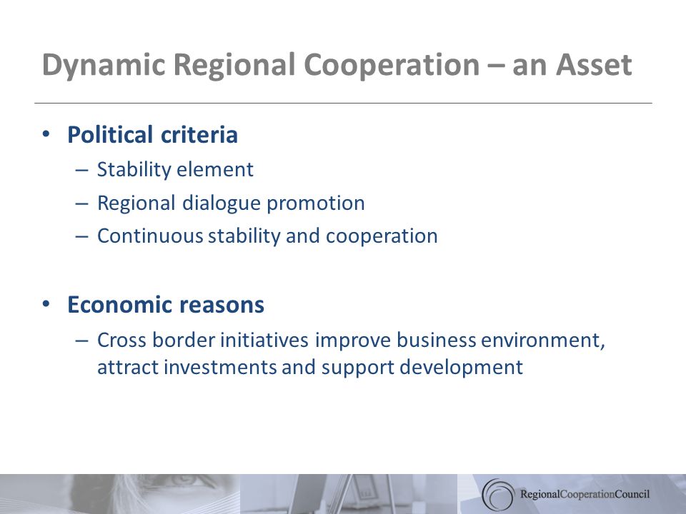 Dynamic Regional Cooperation – an Asset Political criteria – Stability element – Regional dialogue promotion – Continuous stability and cooperation Economic reasons – Cross border initiatives improve business environment, attract investments and support development