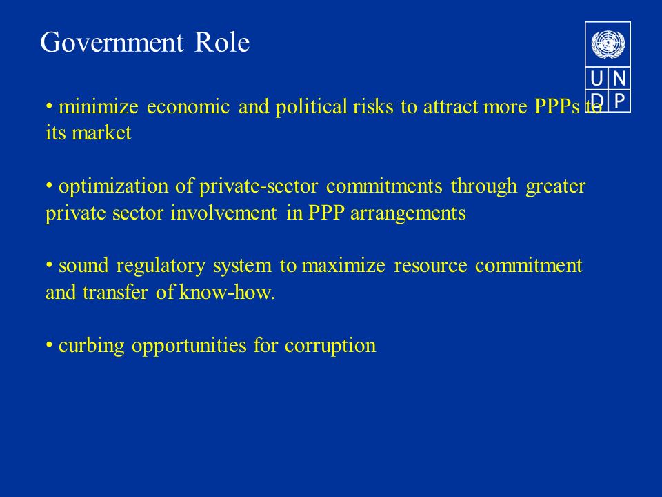 Government Role minimize economic and political risks to attract more PPPs to its market optimization of private-sector commitments through greater private sector involvement in PPP arrangements sound regulatory system to maximize resource commitment and transfer of know-how.