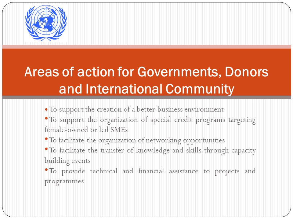 To support the creation of a better business environment To support the organization of special credit programs targeting female-owned or led SMEs To facilitate the organization of networking opportunities To facilitate the transfer of knowledge and skills through capacity building events To provide technical and financial assistance to projects and programmes Areas of action for Governments, Donors and International Community