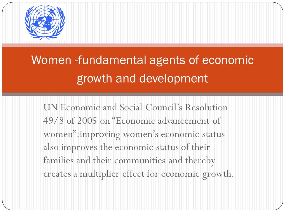 UN Economic and Social Councils Resolution 49/8 of 2005 on Economic advancement of women:improving womens economic status also improves the economic status of their families and their communities and thereby creates a multiplier effect for economic growth.