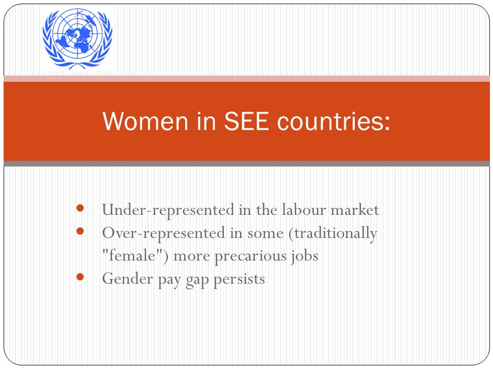 Under-represented in the labour market Over-represented in some (traditionally female ) more precarious jobs Gender pay gap persists Women in SEE countries: