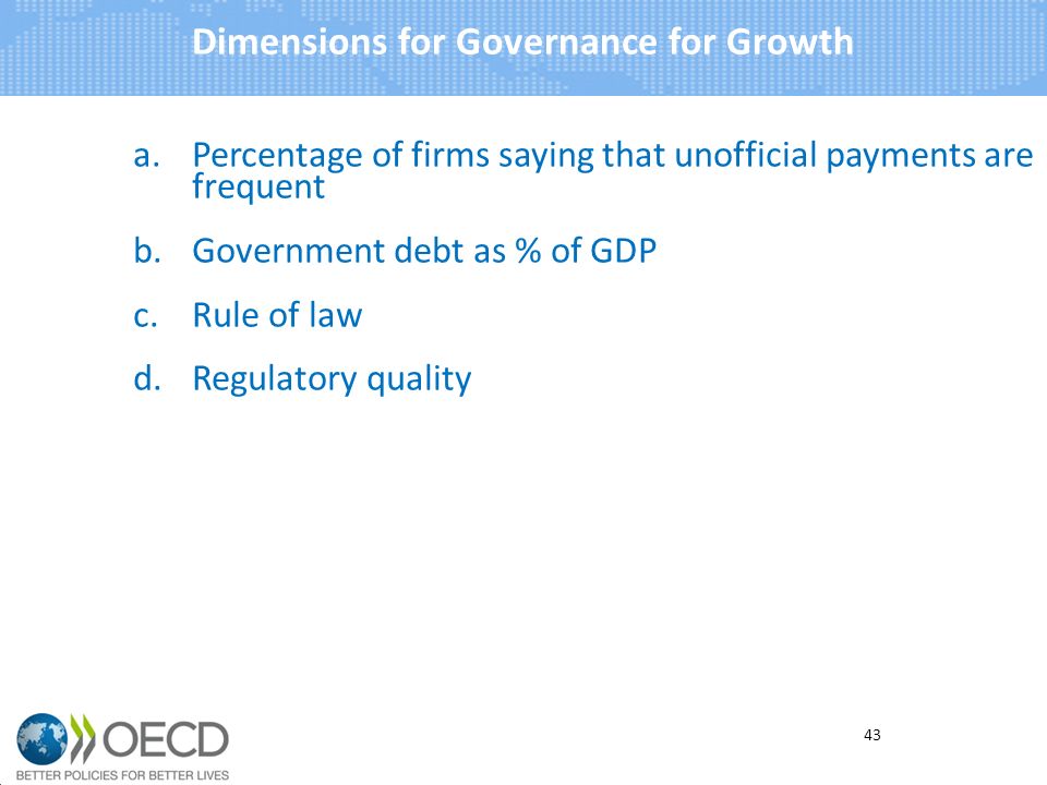a.Percentage of firms saying that unofficial payments are frequent b.Government debt as % of GDP c.Rule of law d.Regulatory quality Dimensions for Governance for Growth 43