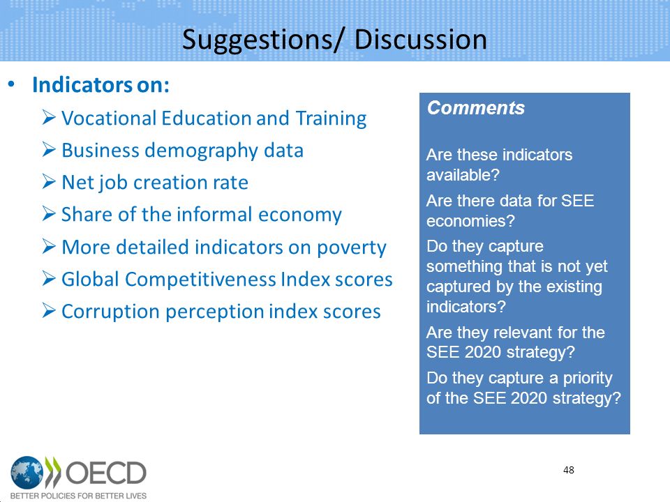 Suggestions/ Discussion Indicators on: Vocational Education and Training Business demography data Net job creation rate Share of the informal economy More detailed indicators on poverty Global Competitiveness Index scores Corruption perception index scores 48 Comments Are these indicators available.
