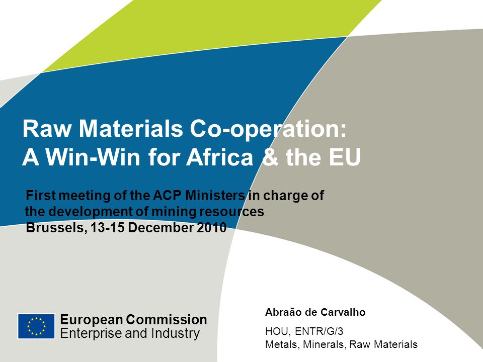 European Commission Enterprise and Industry Raw Materials Co-operation: A Win-Win for Africa & the EU First meeting of the ACP Ministers in charge of the development of mining resources Brussels, December 2010 European Commission Enterprise and Industry Abraão de Carvalho HOU, ENTR/G/3 Metals, Minerals, Raw Materials