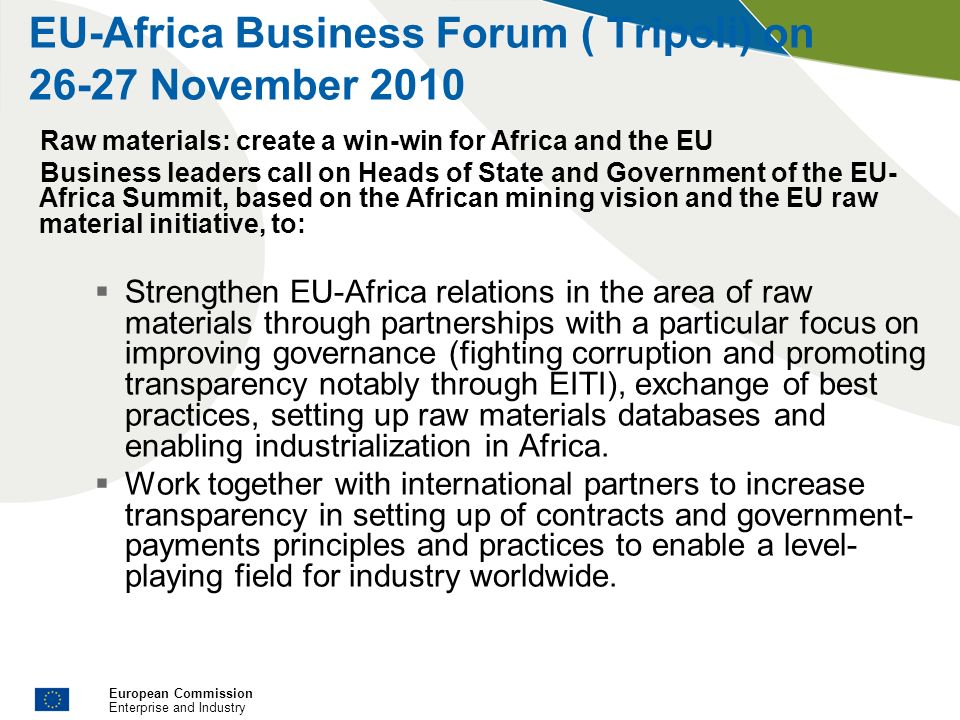 European Commission Enterprise and Industry EU-Africa Business Forum ( Tripoli) on November 2010 Raw materials: create a win-win for Africa and the EU Business leaders call on Heads of State and Government of the EU- Africa Summit, based on the African mining vision and the EU raw material initiative, to: Strengthen EU-Africa relations in the area of raw materials through partnerships with a particular focus on improving governance (fighting corruption and promoting transparency notably through EITI), exchange of best practices, setting up raw materials databases and enabling industrialization in Africa.
