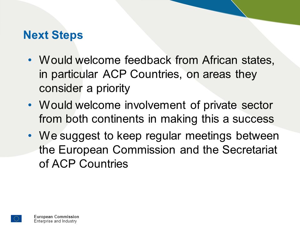 European Commission Enterprise and Industry Next Steps Would welcome feedback from African states, in particular ACP Countries, on areas they consider a priority Would welcome involvement of private sector from both continents in making this a success We suggest to keep regular meetings between the European Commission and the Secretariat of ACP Countries