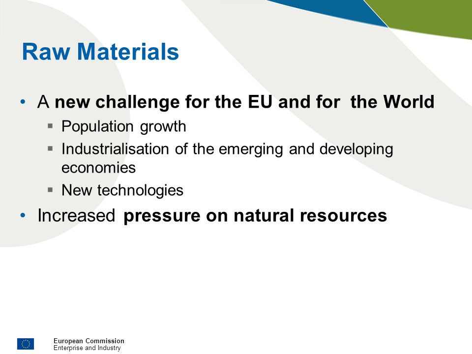 European Commission Enterprise and Industry Raw Materials A new challenge for the EU and for the World Population growth Industrialisation of the emerging and developing economies New technologies Increased pressure on natural resources
