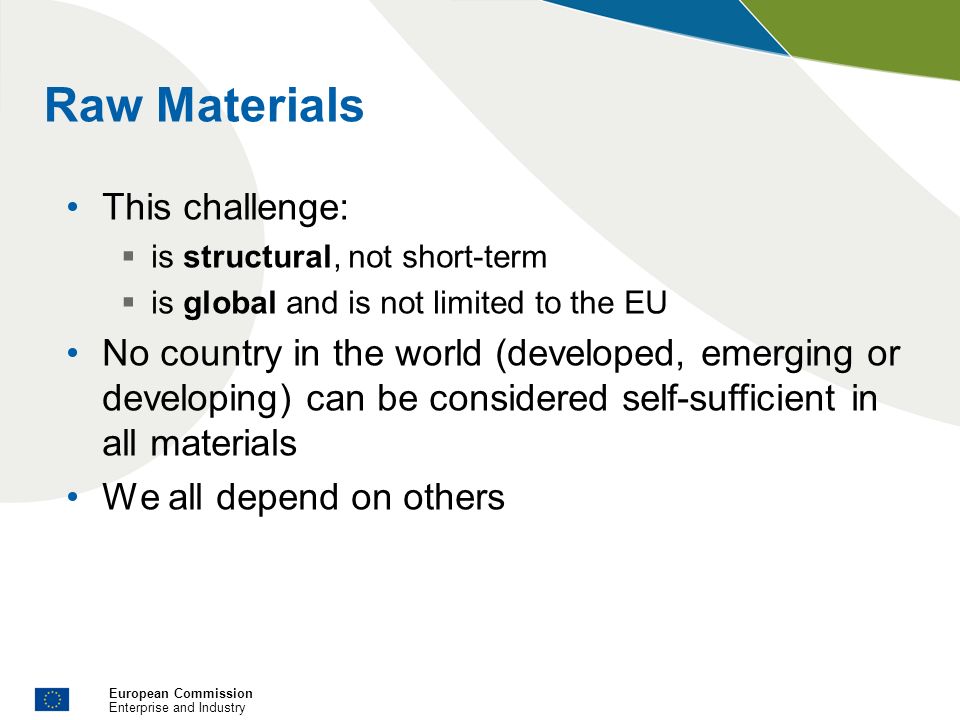 European Commission Enterprise and Industry Raw Materials This challenge: is structural, not short-term is global and is not limited to the EU No country in the world (developed, emerging or developing) can be considered self-sufficient in all materials We all depend on others