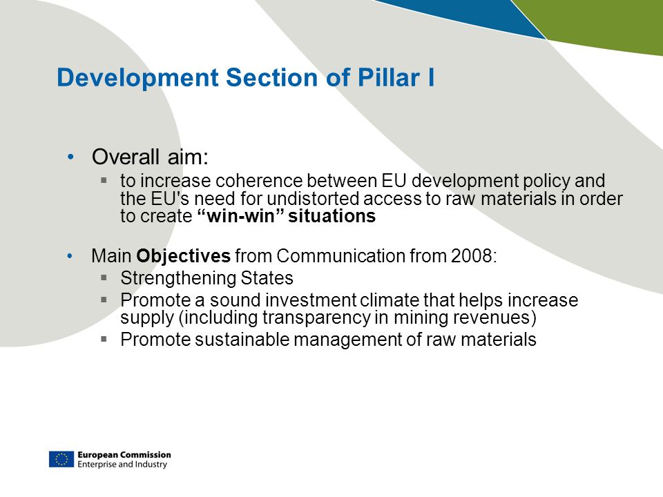 Development Section of Pillar I Overall aim: to increase coherence between EU development policy and the EU s need for undistorted access to raw materials in order to create win-win situations Main Objectives from Communication from 2008: Strengthening States Promote a sound investment climate that helps increase supply (including transparency in mining revenues) Promote sustainable management of raw materials