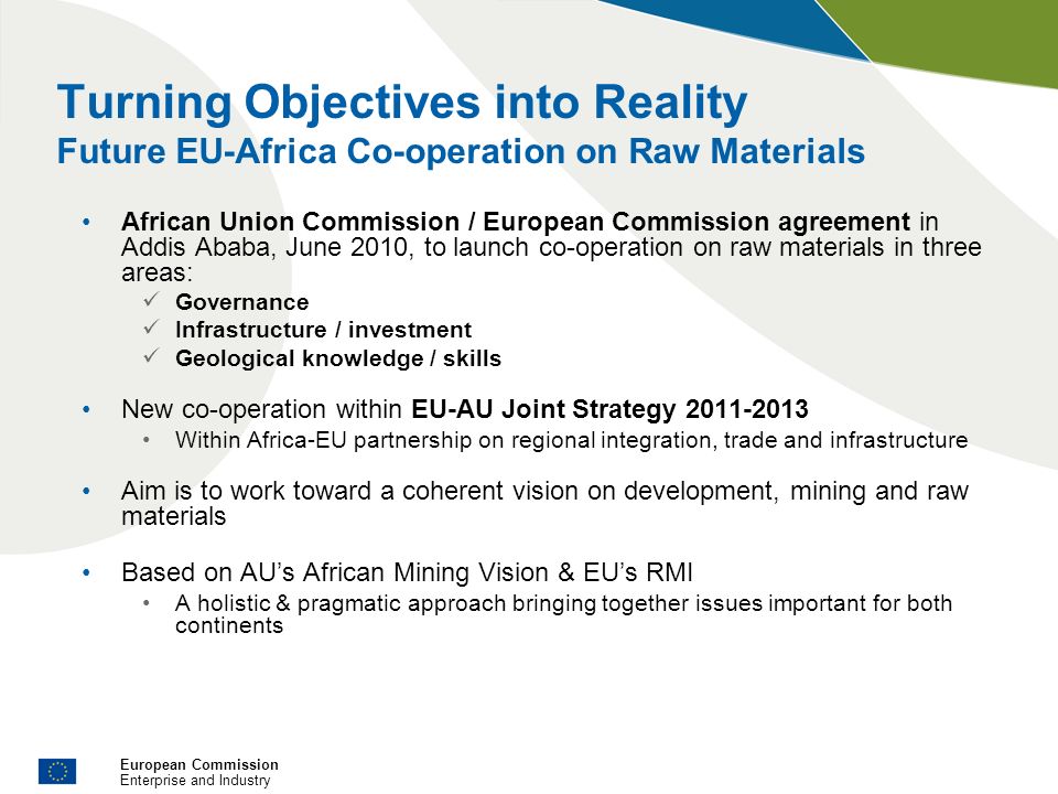 European Commission Enterprise and Industry Turning Objectives into Reality Future EU-Africa Co-operation on Raw Materials African Union Commission / European Commission agreement in Addis Ababa, June 2010, to launch co-operation on raw materials in three areas: Governance Infrastructure / investment Geological knowledge / skills New co-operation within EU-AU Joint Strategy Within Africa-EU partnership on regional integration, trade and infrastructure Aim is to work toward a coherent vision on development, mining and raw materials Based on AUs African Mining Vision & EUs RMI A holistic & pragmatic approach bringing together issues important for both continents