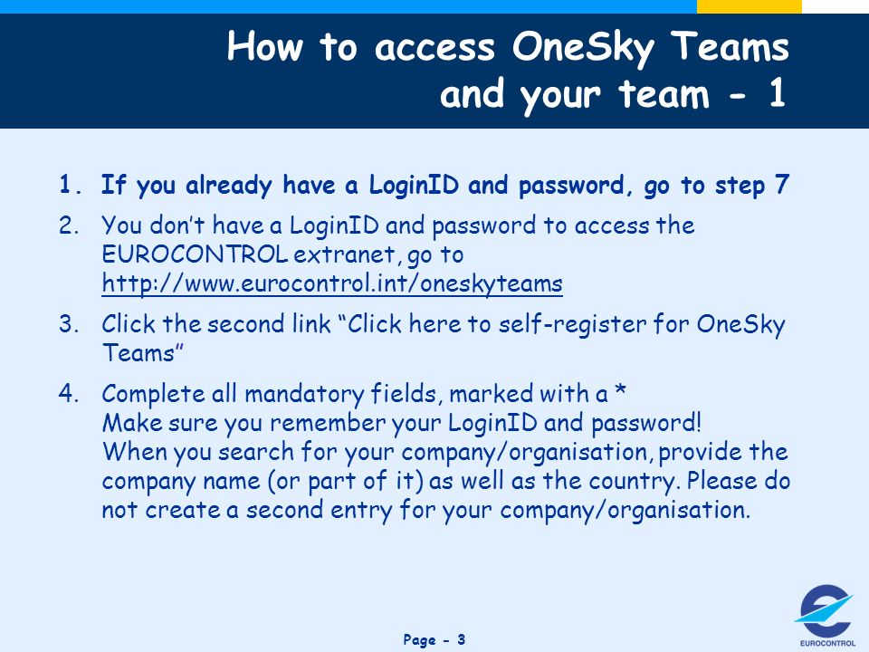 Click to edit Master title style Page - 3 How to access OneSky Teams and your team If you already have a LoginID and password, go to step 7 2.You dont have a LoginID and password to access the EUROCONTROL extranet, go to   3.Click the second link Click here to self-register for OneSky Teams 4.Complete all mandatory fields, marked with a * Make sure you remember your LoginID and password.